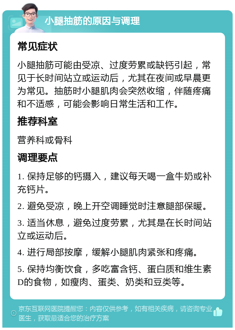 小腿抽筋的原因与调理 常见症状 小腿抽筋可能由受凉、过度劳累或缺钙引起，常见于长时间站立或运动后，尤其在夜间或早晨更为常见。抽筋时小腿肌肉会突然收缩，伴随疼痛和不适感，可能会影响日常生活和工作。 推荐科室 营养科或骨科 调理要点 1. 保持足够的钙摄入，建议每天喝一盒牛奶或补充钙片。 2. 避免受凉，晚上开空调睡觉时注意腿部保暖。 3. 适当休息，避免过度劳累，尤其是在长时间站立或运动后。 4. 进行局部按摩，缓解小腿肌肉紧张和疼痛。 5. 保持均衡饮食，多吃富含钙、蛋白质和维生素D的食物，如瘦肉、蛋类、奶类和豆类等。