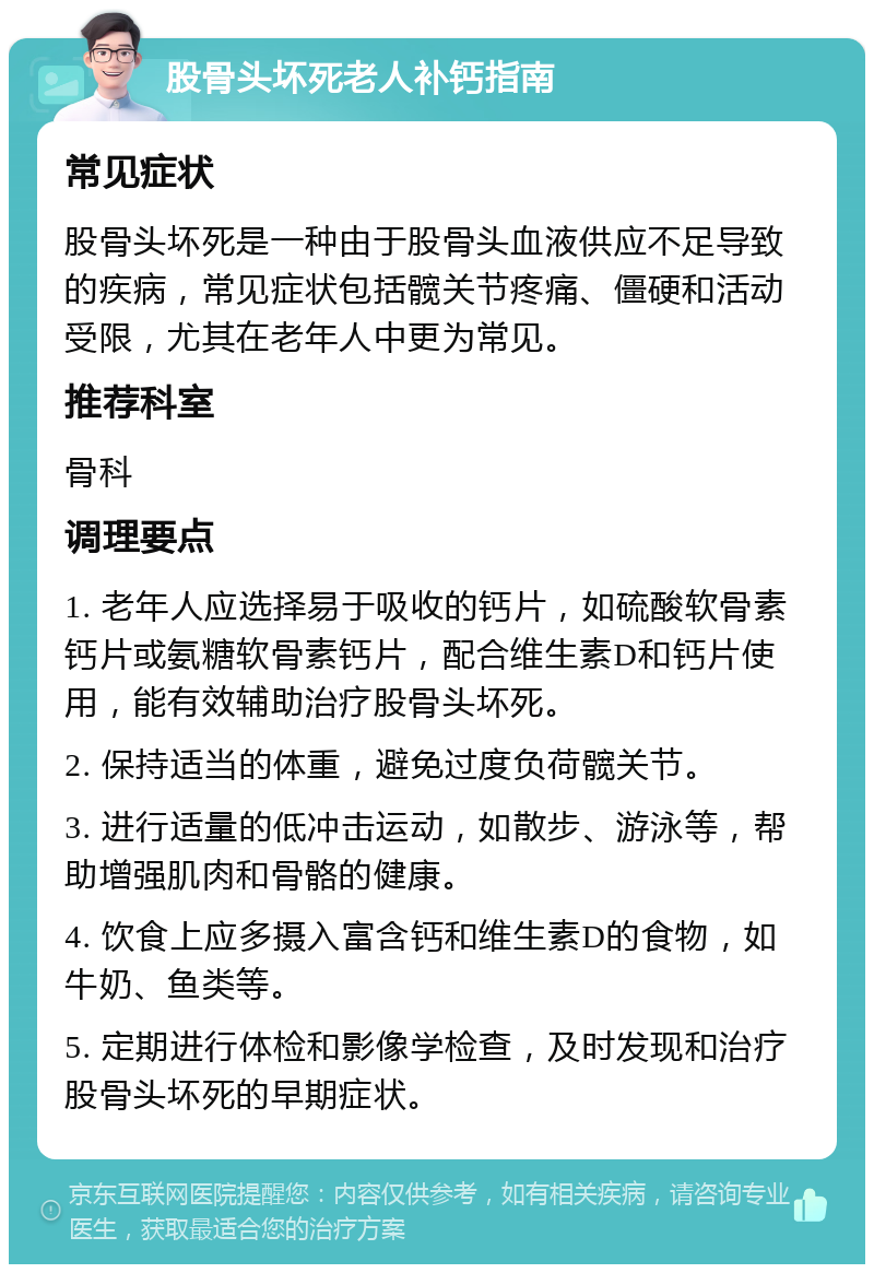 股骨头坏死老人补钙指南 常见症状 股骨头坏死是一种由于股骨头血液供应不足导致的疾病，常见症状包括髋关节疼痛、僵硬和活动受限，尤其在老年人中更为常见。 推荐科室 骨科 调理要点 1. 老年人应选择易于吸收的钙片，如硫酸软骨素钙片或氨糖软骨素钙片，配合维生素D和钙片使用，能有效辅助治疗股骨头坏死。 2. 保持适当的体重，避免过度负荷髋关节。 3. 进行适量的低冲击运动，如散步、游泳等，帮助增强肌肉和骨骼的健康。 4. 饮食上应多摄入富含钙和维生素D的食物，如牛奶、鱼类等。 5. 定期进行体检和影像学检查，及时发现和治疗股骨头坏死的早期症状。