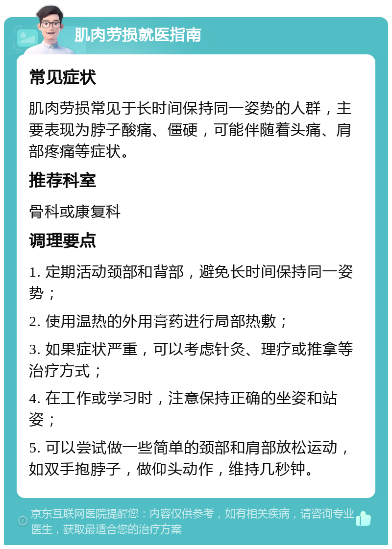 肌肉劳损就医指南 常见症状 肌肉劳损常见于长时间保持同一姿势的人群，主要表现为脖子酸痛、僵硬，可能伴随着头痛、肩部疼痛等症状。 推荐科室 骨科或康复科 调理要点 1. 定期活动颈部和背部，避免长时间保持同一姿势； 2. 使用温热的外用膏药进行局部热敷； 3. 如果症状严重，可以考虑针灸、理疗或推拿等治疗方式； 4. 在工作或学习时，注意保持正确的坐姿和站姿； 5. 可以尝试做一些简单的颈部和肩部放松运动，如双手抱脖子，做仰头动作，维持几秒钟。