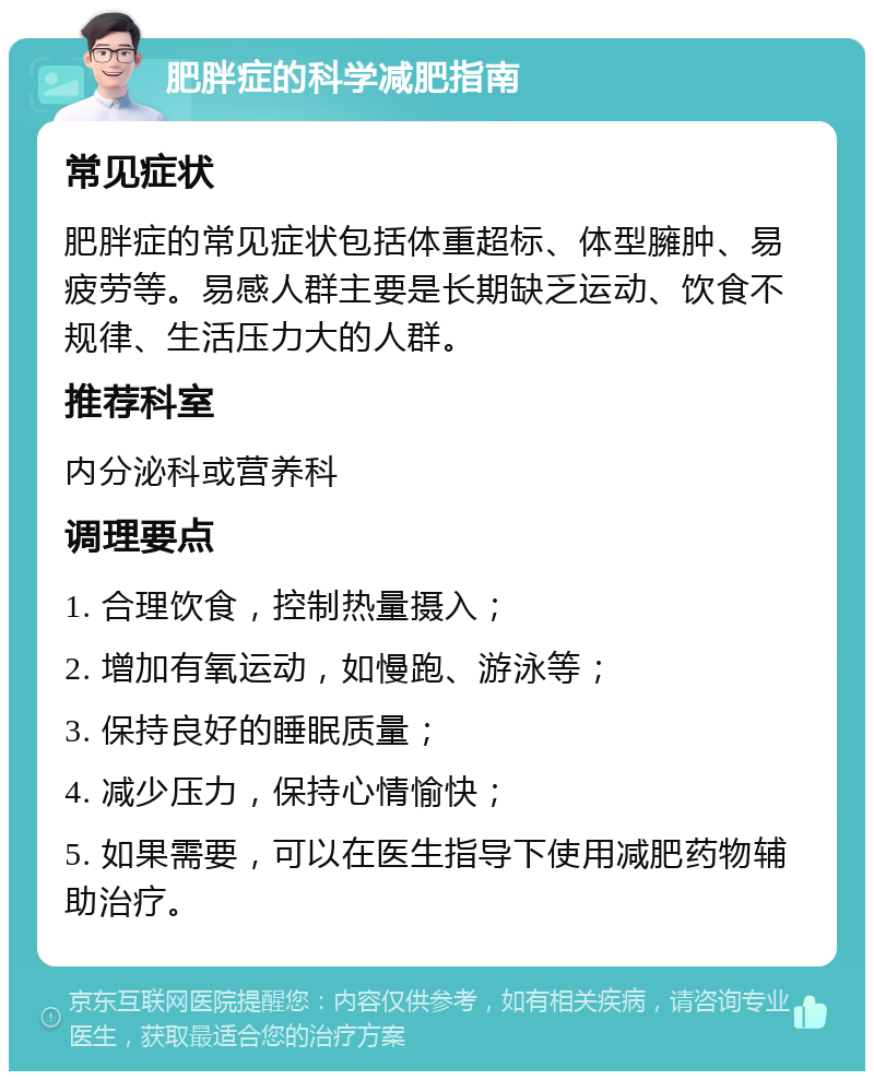 肥胖症的科学减肥指南 常见症状 肥胖症的常见症状包括体重超标、体型臃肿、易疲劳等。易感人群主要是长期缺乏运动、饮食不规律、生活压力大的人群。 推荐科室 内分泌科或营养科 调理要点 1. 合理饮食，控制热量摄入； 2. 增加有氧运动，如慢跑、游泳等； 3. 保持良好的睡眠质量； 4. 减少压力，保持心情愉快； 5. 如果需要，可以在医生指导下使用减肥药物辅助治疗。