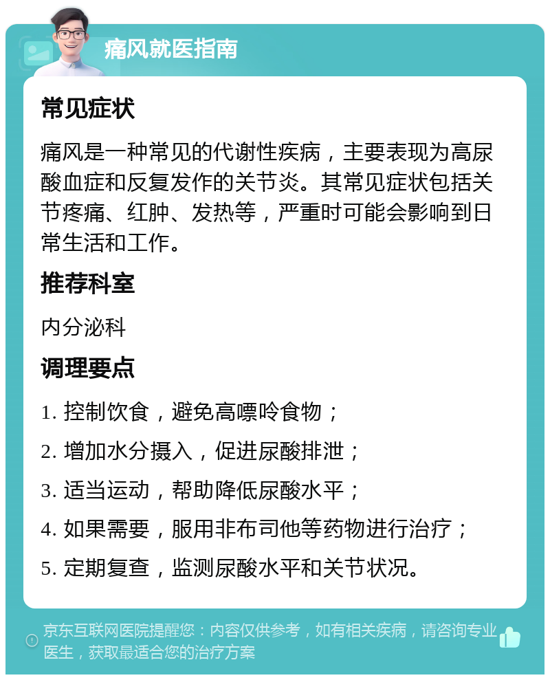 痛风就医指南 常见症状 痛风是一种常见的代谢性疾病，主要表现为高尿酸血症和反复发作的关节炎。其常见症状包括关节疼痛、红肿、发热等，严重时可能会影响到日常生活和工作。 推荐科室 内分泌科 调理要点 1. 控制饮食，避免高嘌呤食物； 2. 增加水分摄入，促进尿酸排泄； 3. 适当运动，帮助降低尿酸水平； 4. 如果需要，服用非布司他等药物进行治疗； 5. 定期复查，监测尿酸水平和关节状况。