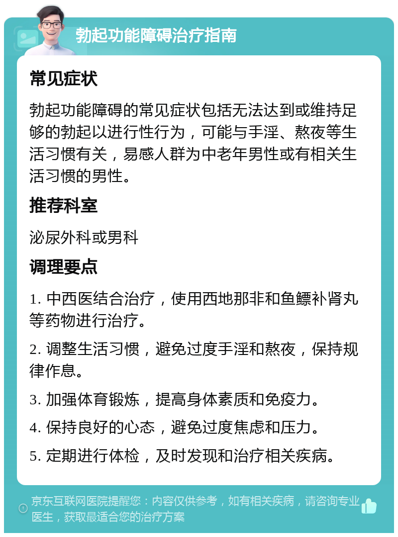 勃起功能障碍治疗指南 常见症状 勃起功能障碍的常见症状包括无法达到或维持足够的勃起以进行性行为，可能与手淫、熬夜等生活习惯有关，易感人群为中老年男性或有相关生活习惯的男性。 推荐科室 泌尿外科或男科 调理要点 1. 中西医结合治疗，使用西地那非和鱼鳔补肾丸等药物进行治疗。 2. 调整生活习惯，避免过度手淫和熬夜，保持规律作息。 3. 加强体育锻炼，提高身体素质和免疫力。 4. 保持良好的心态，避免过度焦虑和压力。 5. 定期进行体检，及时发现和治疗相关疾病。