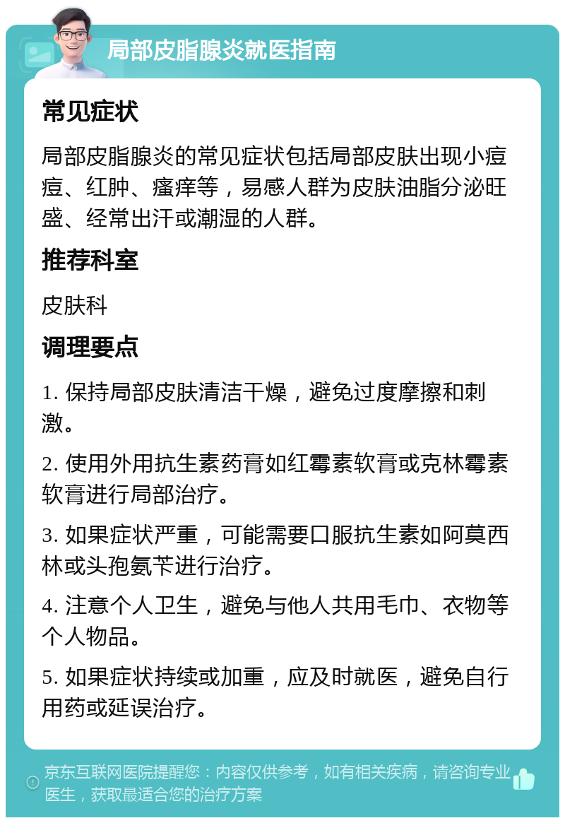 局部皮脂腺炎就医指南 常见症状 局部皮脂腺炎的常见症状包括局部皮肤出现小痘痘、红肿、瘙痒等，易感人群为皮肤油脂分泌旺盛、经常出汗或潮湿的人群。 推荐科室 皮肤科 调理要点 1. 保持局部皮肤清洁干燥，避免过度摩擦和刺激。 2. 使用外用抗生素药膏如红霉素软膏或克林霉素软膏进行局部治疗。 3. 如果症状严重，可能需要口服抗生素如阿莫西林或头孢氨苄进行治疗。 4. 注意个人卫生，避免与他人共用毛巾、衣物等个人物品。 5. 如果症状持续或加重，应及时就医，避免自行用药或延误治疗。