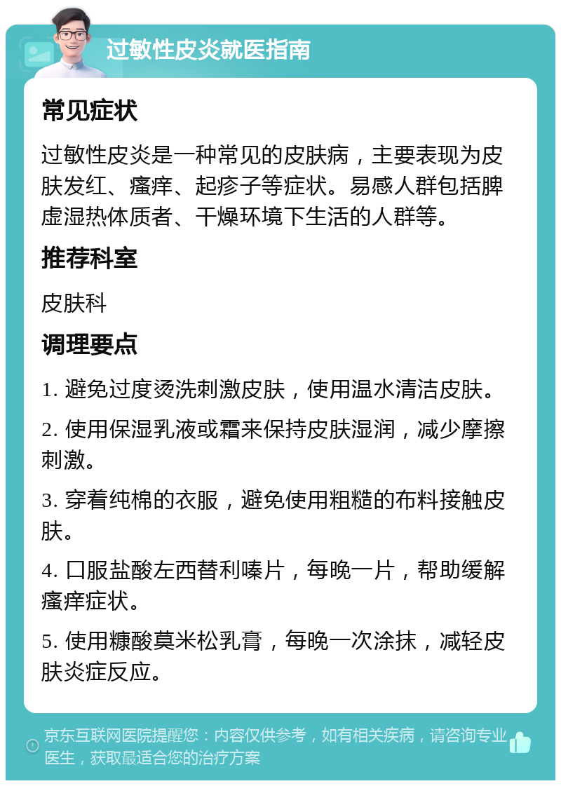 过敏性皮炎就医指南 常见症状 过敏性皮炎是一种常见的皮肤病，主要表现为皮肤发红、瘙痒、起疹子等症状。易感人群包括脾虚湿热体质者、干燥环境下生活的人群等。 推荐科室 皮肤科 调理要点 1. 避免过度烫洗刺激皮肤，使用温水清洁皮肤。 2. 使用保湿乳液或霜来保持皮肤湿润，减少摩擦刺激。 3. 穿着纯棉的衣服，避免使用粗糙的布料接触皮肤。 4. 口服盐酸左西替利嗪片，每晚一片，帮助缓解瘙痒症状。 5. 使用糠酸莫米松乳膏，每晚一次涂抹，减轻皮肤炎症反应。