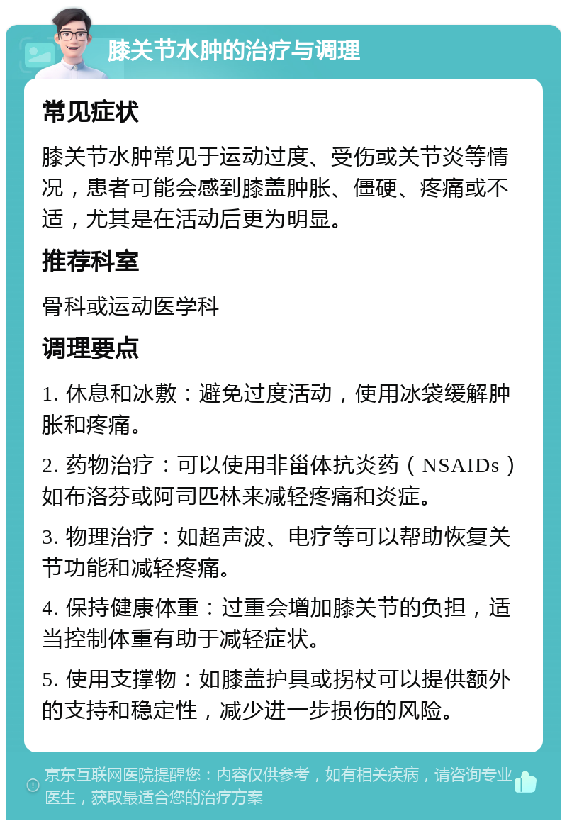 膝关节水肿的治疗与调理 常见症状 膝关节水肿常见于运动过度、受伤或关节炎等情况，患者可能会感到膝盖肿胀、僵硬、疼痛或不适，尤其是在活动后更为明显。 推荐科室 骨科或运动医学科 调理要点 1. 休息和冰敷：避免过度活动，使用冰袋缓解肿胀和疼痛。 2. 药物治疗：可以使用非甾体抗炎药（NSAIDs）如布洛芬或阿司匹林来减轻疼痛和炎症。 3. 物理治疗：如超声波、电疗等可以帮助恢复关节功能和减轻疼痛。 4. 保持健康体重：过重会增加膝关节的负担，适当控制体重有助于减轻症状。 5. 使用支撑物：如膝盖护具或拐杖可以提供额外的支持和稳定性，减少进一步损伤的风险。