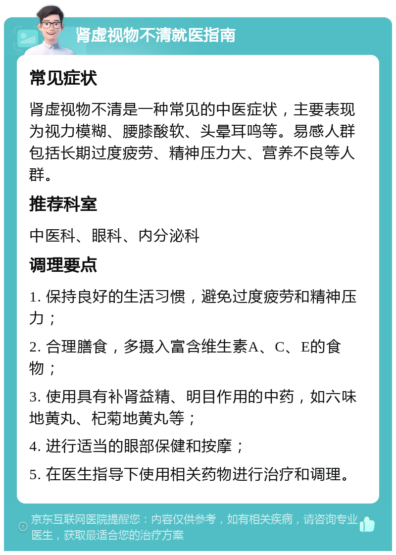 肾虚视物不清就医指南 常见症状 肾虚视物不清是一种常见的中医症状，主要表现为视力模糊、腰膝酸软、头晕耳鸣等。易感人群包括长期过度疲劳、精神压力大、营养不良等人群。 推荐科室 中医科、眼科、内分泌科 调理要点 1. 保持良好的生活习惯，避免过度疲劳和精神压力； 2. 合理膳食，多摄入富含维生素A、C、E的食物； 3. 使用具有补肾益精、明目作用的中药，如六味地黄丸、杞菊地黄丸等； 4. 进行适当的眼部保健和按摩； 5. 在医生指导下使用相关药物进行治疗和调理。