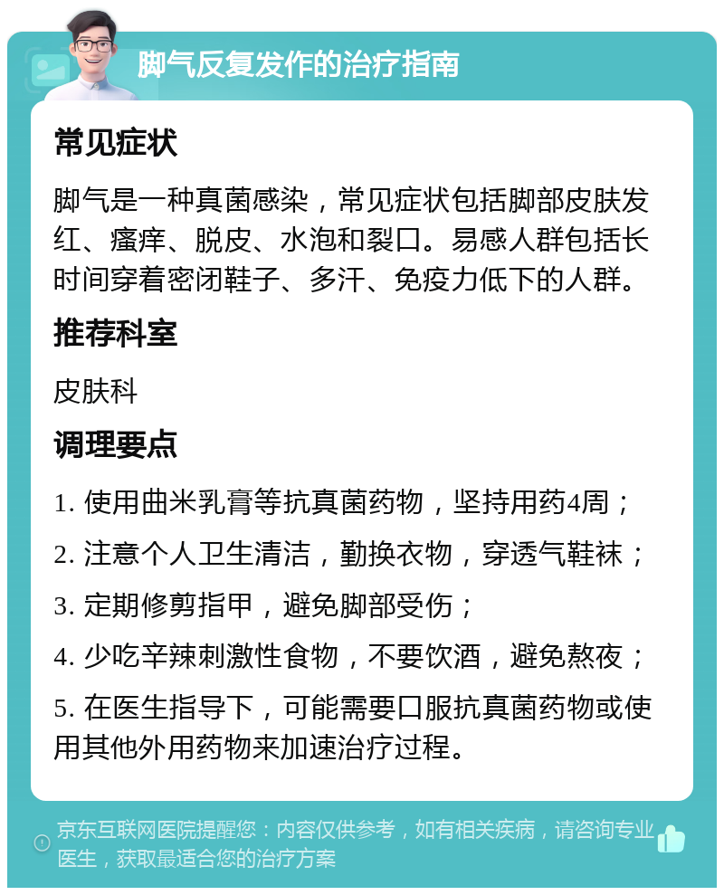 脚气反复发作的治疗指南 常见症状 脚气是一种真菌感染，常见症状包括脚部皮肤发红、瘙痒、脱皮、水泡和裂口。易感人群包括长时间穿着密闭鞋子、多汗、免疫力低下的人群。 推荐科室 皮肤科 调理要点 1. 使用曲米乳膏等抗真菌药物，坚持用药4周； 2. 注意个人卫生清洁，勤换衣物，穿透气鞋袜； 3. 定期修剪指甲，避免脚部受伤； 4. 少吃辛辣刺激性食物，不要饮酒，避免熬夜； 5. 在医生指导下，可能需要口服抗真菌药物或使用其他外用药物来加速治疗过程。