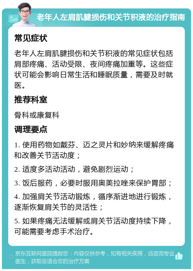 老年人左肩肌腱损伤和关节积液的治疗指南 常见症状 老年人左肩肌腱损伤和关节积液的常见症状包括肩部疼痛、活动受限、夜间疼痛加重等。这些症状可能会影响日常生活和睡眠质量，需要及时就医。 推荐科室 骨科或康复科 调理要点 1. 使用药物如戴芬、迈之灵片和妙纳来缓解疼痛和改善关节活动度； 2. 适度多活动活动，避免剧烈运动； 3. 饭后服药，必要时服用奥美拉唑来保护胃部； 4. 加强肩关节活动锻炼，循序渐进地进行锻炼，逐渐恢复肩关节的灵活性； 5. 如果疼痛无法缓解或肩关节活动度持续下降，可能需要考虑手术治疗。