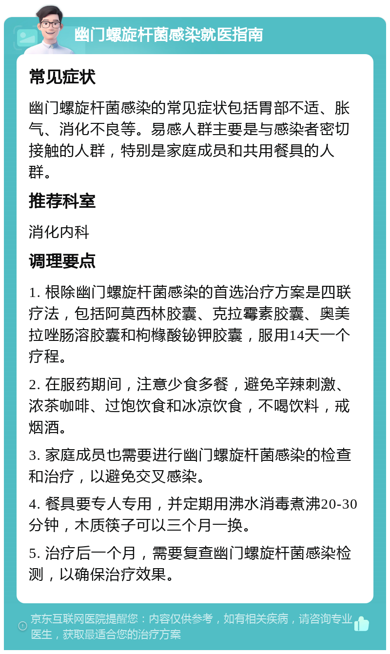 幽门螺旋杆菌感染就医指南 常见症状 幽门螺旋杆菌感染的常见症状包括胃部不适、胀气、消化不良等。易感人群主要是与感染者密切接触的人群，特别是家庭成员和共用餐具的人群。 推荐科室 消化内科 调理要点 1. 根除幽门螺旋杆菌感染的首选治疗方案是四联疗法，包括阿莫西林胶囊、克拉霉素胶囊、奥美拉唑肠溶胶囊和枸橼酸铋钾胶囊，服用14天一个疗程。 2. 在服药期间，注意少食多餐，避免辛辣刺激、浓茶咖啡、过饱饮食和冰凉饮食，不喝饮料，戒烟酒。 3. 家庭成员也需要进行幽门螺旋杆菌感染的检查和治疗，以避免交叉感染。 4. 餐具要专人专用，并定期用沸水消毒煮沸20-30分钟，木质筷子可以三个月一换。 5. 治疗后一个月，需要复查幽门螺旋杆菌感染检测，以确保治疗效果。