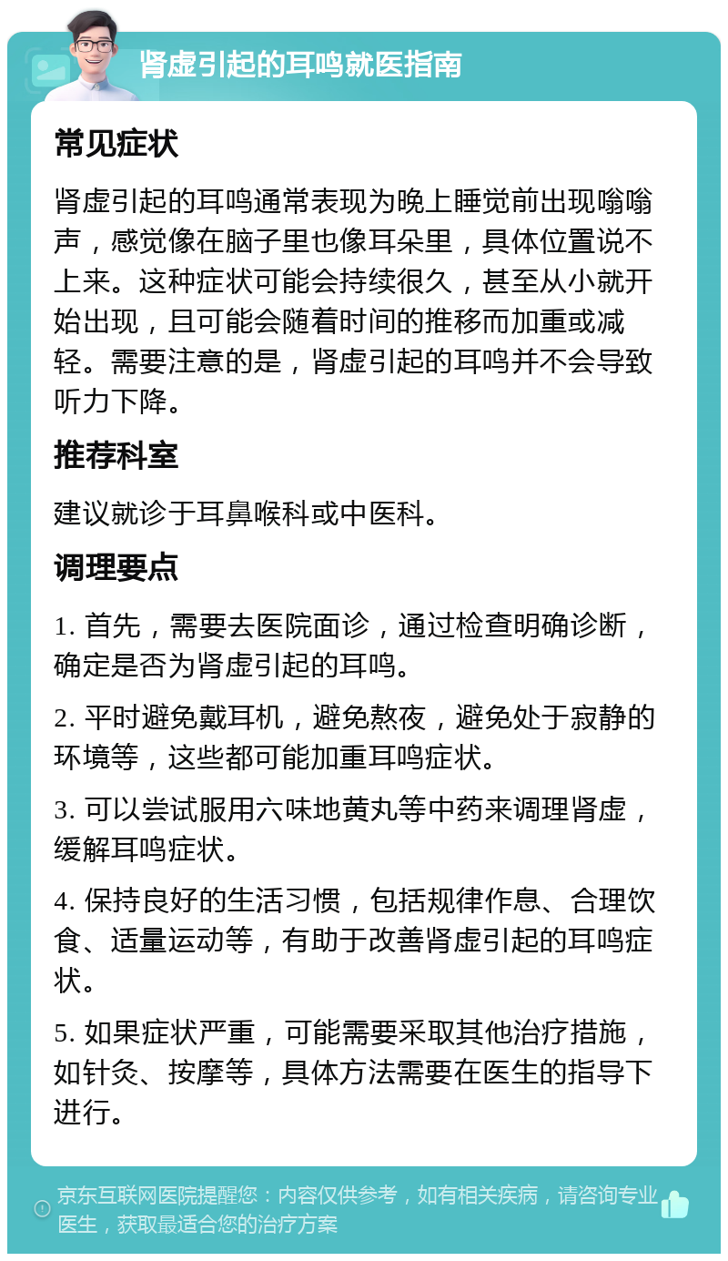 肾虚引起的耳鸣就医指南 常见症状 肾虚引起的耳鸣通常表现为晚上睡觉前出现嗡嗡声，感觉像在脑子里也像耳朵里，具体位置说不上来。这种症状可能会持续很久，甚至从小就开始出现，且可能会随着时间的推移而加重或减轻。需要注意的是，肾虚引起的耳鸣并不会导致听力下降。 推荐科室 建议就诊于耳鼻喉科或中医科。 调理要点 1. 首先，需要去医院面诊，通过检查明确诊断，确定是否为肾虚引起的耳鸣。 2. 平时避免戴耳机，避免熬夜，避免处于寂静的环境等，这些都可能加重耳鸣症状。 3. 可以尝试服用六味地黄丸等中药来调理肾虚，缓解耳鸣症状。 4. 保持良好的生活习惯，包括规律作息、合理饮食、适量运动等，有助于改善肾虚引起的耳鸣症状。 5. 如果症状严重，可能需要采取其他治疗措施，如针灸、按摩等，具体方法需要在医生的指导下进行。