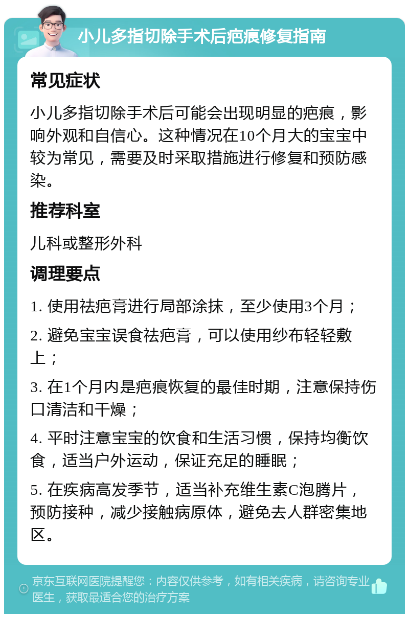 小儿多指切除手术后疤痕修复指南 常见症状 小儿多指切除手术后可能会出现明显的疤痕，影响外观和自信心。这种情况在10个月大的宝宝中较为常见，需要及时采取措施进行修复和预防感染。 推荐科室 儿科或整形外科 调理要点 1. 使用祛疤膏进行局部涂抹，至少使用3个月； 2. 避免宝宝误食祛疤膏，可以使用纱布轻轻敷上； 3. 在1个月内是疤痕恢复的最佳时期，注意保持伤口清洁和干燥； 4. 平时注意宝宝的饮食和生活习惯，保持均衡饮食，适当户外运动，保证充足的睡眠； 5. 在疾病高发季节，适当补充维生素C泡腾片，预防接种，减少接触病原体，避免去人群密集地区。