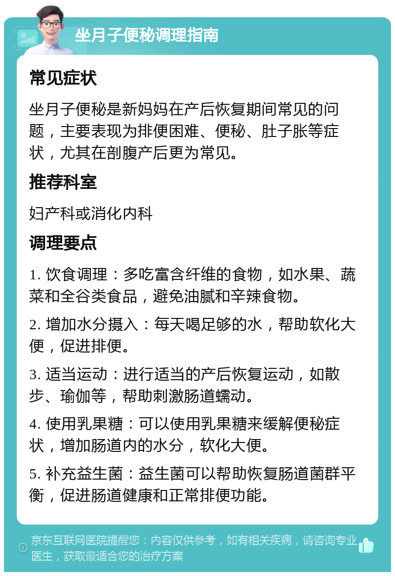 坐月子便秘调理指南 常见症状 坐月子便秘是新妈妈在产后恢复期间常见的问题，主要表现为排便困难、便秘、肚子胀等症状，尤其在剖腹产后更为常见。 推荐科室 妇产科或消化内科 调理要点 1. 饮食调理：多吃富含纤维的食物，如水果、蔬菜和全谷类食品，避免油腻和辛辣食物。 2. 增加水分摄入：每天喝足够的水，帮助软化大便，促进排便。 3. 适当运动：进行适当的产后恢复运动，如散步、瑜伽等，帮助刺激肠道蠕动。 4. 使用乳果糖：可以使用乳果糖来缓解便秘症状，增加肠道内的水分，软化大便。 5. 补充益生菌：益生菌可以帮助恢复肠道菌群平衡，促进肠道健康和正常排便功能。