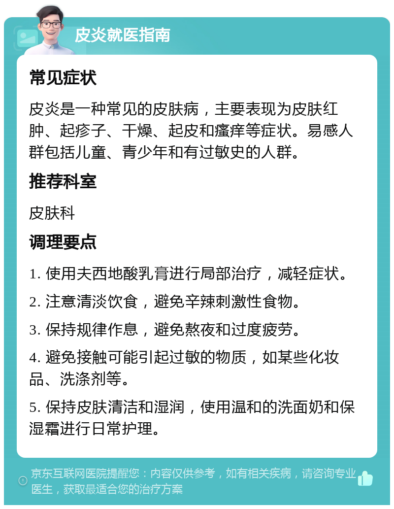 皮炎就医指南 常见症状 皮炎是一种常见的皮肤病，主要表现为皮肤红肿、起疹子、干燥、起皮和瘙痒等症状。易感人群包括儿童、青少年和有过敏史的人群。 推荐科室 皮肤科 调理要点 1. 使用夫西地酸乳膏进行局部治疗，减轻症状。 2. 注意清淡饮食，避免辛辣刺激性食物。 3. 保持规律作息，避免熬夜和过度疲劳。 4. 避免接触可能引起过敏的物质，如某些化妆品、洗涤剂等。 5. 保持皮肤清洁和湿润，使用温和的洗面奶和保湿霜进行日常护理。