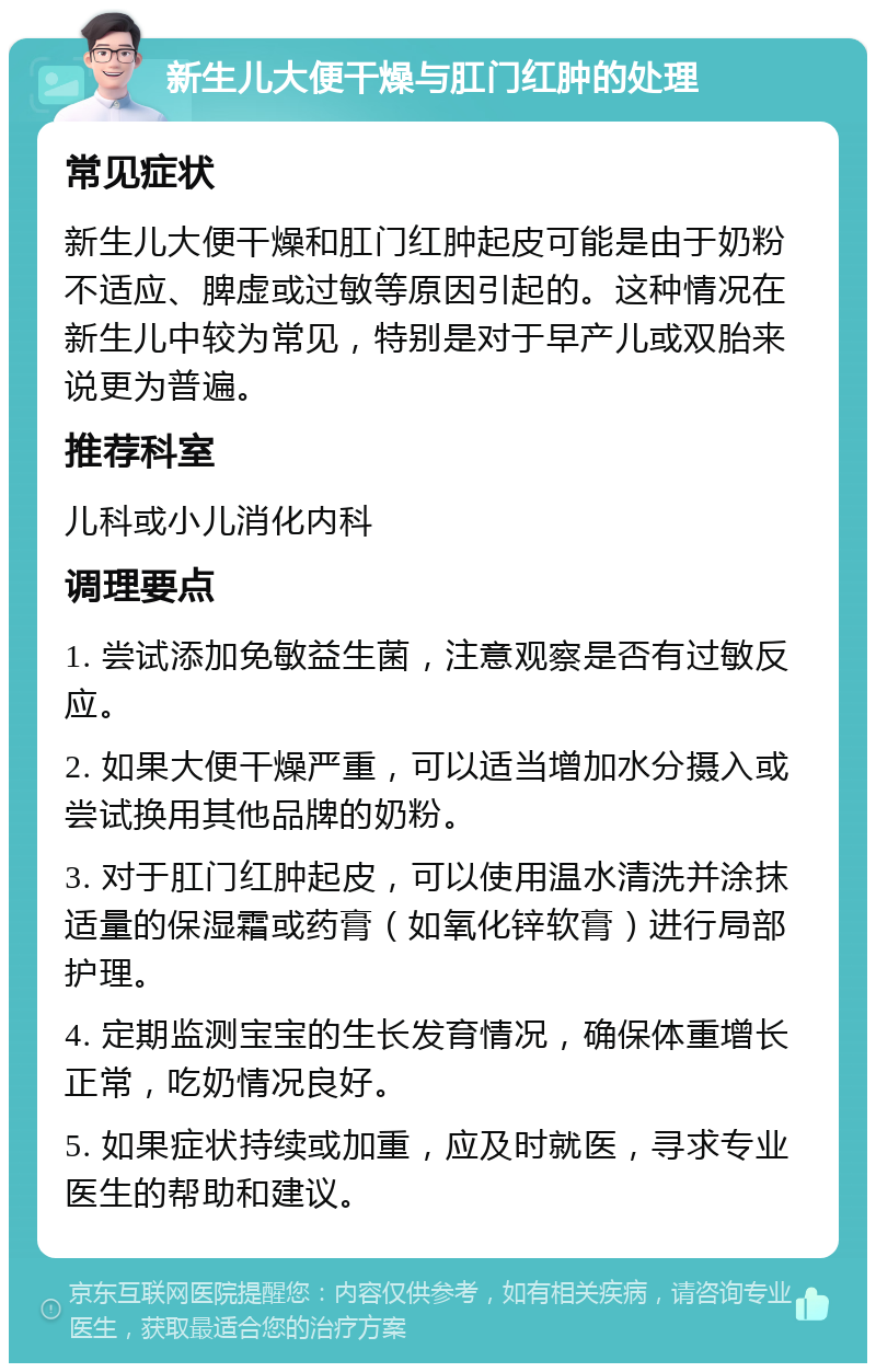 新生儿大便干燥与肛门红肿的处理 常见症状 新生儿大便干燥和肛门红肿起皮可能是由于奶粉不适应、脾虚或过敏等原因引起的。这种情况在新生儿中较为常见，特别是对于早产儿或双胎来说更为普遍。 推荐科室 儿科或小儿消化内科 调理要点 1. 尝试添加免敏益生菌，注意观察是否有过敏反应。 2. 如果大便干燥严重，可以适当增加水分摄入或尝试换用其他品牌的奶粉。 3. 对于肛门红肿起皮，可以使用温水清洗并涂抹适量的保湿霜或药膏（如氧化锌软膏）进行局部护理。 4. 定期监测宝宝的生长发育情况，确保体重增长正常，吃奶情况良好。 5. 如果症状持续或加重，应及时就医，寻求专业医生的帮助和建议。