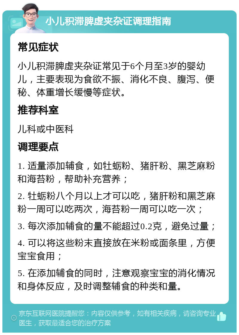 小儿积滞脾虚夹杂证调理指南 常见症状 小儿积滞脾虚夹杂证常见于6个月至3岁的婴幼儿，主要表现为食欲不振、消化不良、腹泻、便秘、体重增长缓慢等症状。 推荐科室 儿科或中医科 调理要点 1. 适量添加辅食，如牡蛎粉、猪肝粉、黑芝麻粉和海苔粉，帮助补充营养； 2. 牡蛎粉八个月以上才可以吃，猪肝粉和黑芝麻粉一周可以吃两次，海苔粉一周可以吃一次； 3. 每次添加辅食的量不能超过0.2克，避免过量； 4. 可以将这些粉末直接放在米粉或面条里，方便宝宝食用； 5. 在添加辅食的同时，注意观察宝宝的消化情况和身体反应，及时调整辅食的种类和量。