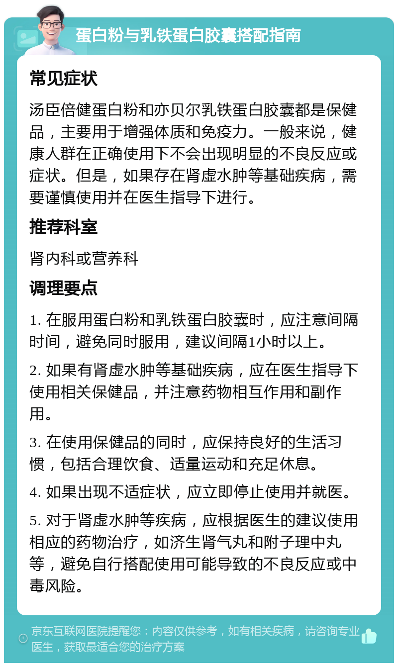 蛋白粉与乳铁蛋白胶囊搭配指南 常见症状 汤臣倍健蛋白粉和亦贝尔乳铁蛋白胶囊都是保健品，主要用于增强体质和免疫力。一般来说，健康人群在正确使用下不会出现明显的不良反应或症状。但是，如果存在肾虚水肿等基础疾病，需要谨慎使用并在医生指导下进行。 推荐科室 肾内科或营养科 调理要点 1. 在服用蛋白粉和乳铁蛋白胶囊时，应注意间隔时间，避免同时服用，建议间隔1小时以上。 2. 如果有肾虚水肿等基础疾病，应在医生指导下使用相关保健品，并注意药物相互作用和副作用。 3. 在使用保健品的同时，应保持良好的生活习惯，包括合理饮食、适量运动和充足休息。 4. 如果出现不适症状，应立即停止使用并就医。 5. 对于肾虚水肿等疾病，应根据医生的建议使用相应的药物治疗，如济生肾气丸和附子理中丸等，避免自行搭配使用可能导致的不良反应或中毒风险。