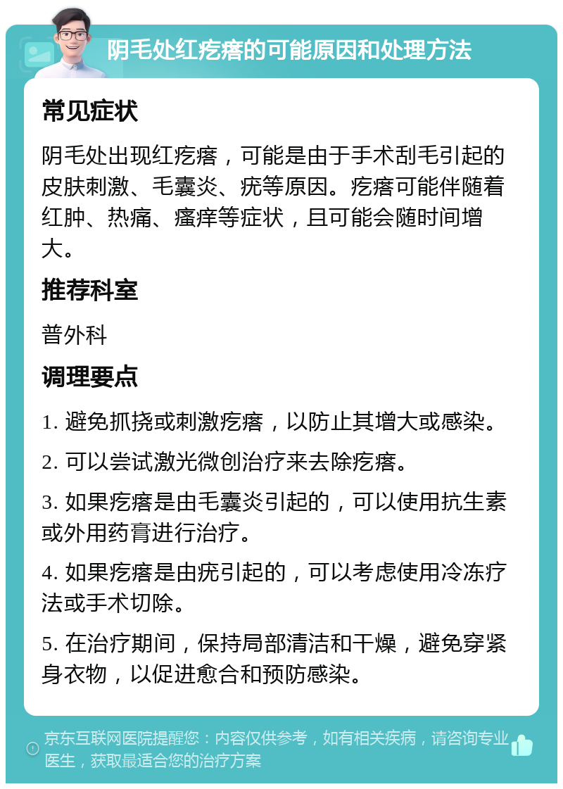 阴毛处红疙瘩的可能原因和处理方法 常见症状 阴毛处出现红疙瘩，可能是由于手术刮毛引起的皮肤刺激、毛囊炎、疣等原因。疙瘩可能伴随着红肿、热痛、瘙痒等症状，且可能会随时间增大。 推荐科室 普外科 调理要点 1. 避免抓挠或刺激疙瘩，以防止其增大或感染。 2. 可以尝试激光微创治疗来去除疙瘩。 3. 如果疙瘩是由毛囊炎引起的，可以使用抗生素或外用药膏进行治疗。 4. 如果疙瘩是由疣引起的，可以考虑使用冷冻疗法或手术切除。 5. 在治疗期间，保持局部清洁和干燥，避免穿紧身衣物，以促进愈合和预防感染。