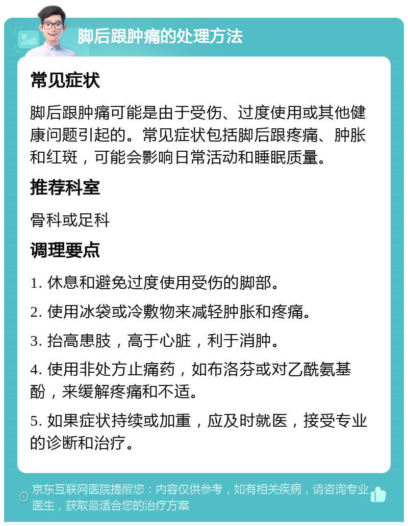 脚后跟肿痛的处理方法 常见症状 脚后跟肿痛可能是由于受伤、过度使用或其他健康问题引起的。常见症状包括脚后跟疼痛、肿胀和红斑，可能会影响日常活动和睡眠质量。 推荐科室 骨科或足科 调理要点 1. 休息和避免过度使用受伤的脚部。 2. 使用冰袋或冷敷物来减轻肿胀和疼痛。 3. 抬高患肢，高于心脏，利于消肿。 4. 使用非处方止痛药，如布洛芬或对乙酰氨基酚，来缓解疼痛和不适。 5. 如果症状持续或加重，应及时就医，接受专业的诊断和治疗。