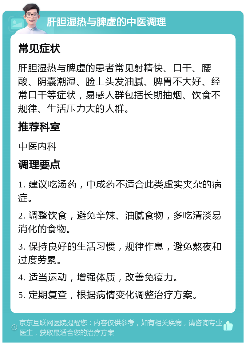 肝胆湿热与脾虚的中医调理 常见症状 肝胆湿热与脾虚的患者常见射精快、口干、腰酸、阴囊潮湿、脸上头发油腻、脾胃不大好、经常口干等症状，易感人群包括长期抽烟、饮食不规律、生活压力大的人群。 推荐科室 中医内科 调理要点 1. 建议吃汤药，中成药不适合此类虚实夹杂的病症。 2. 调整饮食，避免辛辣、油腻食物，多吃清淡易消化的食物。 3. 保持良好的生活习惯，规律作息，避免熬夜和过度劳累。 4. 适当运动，增强体质，改善免疫力。 5. 定期复查，根据病情变化调整治疗方案。