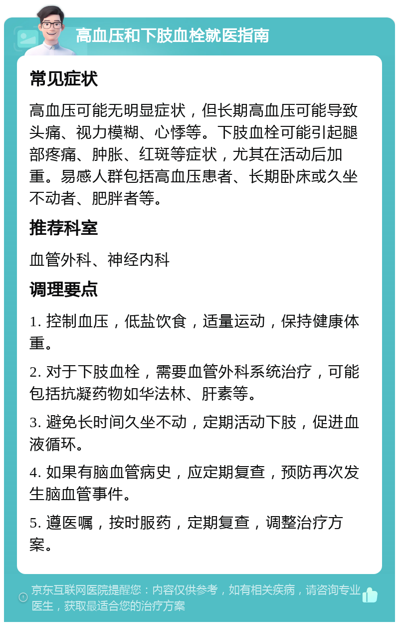 高血压和下肢血栓就医指南 常见症状 高血压可能无明显症状，但长期高血压可能导致头痛、视力模糊、心悸等。下肢血栓可能引起腿部疼痛、肿胀、红斑等症状，尤其在活动后加重。易感人群包括高血压患者、长期卧床或久坐不动者、肥胖者等。 推荐科室 血管外科、神经内科 调理要点 1. 控制血压，低盐饮食，适量运动，保持健康体重。 2. 对于下肢血栓，需要血管外科系统治疗，可能包括抗凝药物如华法林、肝素等。 3. 避免长时间久坐不动，定期活动下肢，促进血液循环。 4. 如果有脑血管病史，应定期复查，预防再次发生脑血管事件。 5. 遵医嘱，按时服药，定期复查，调整治疗方案。