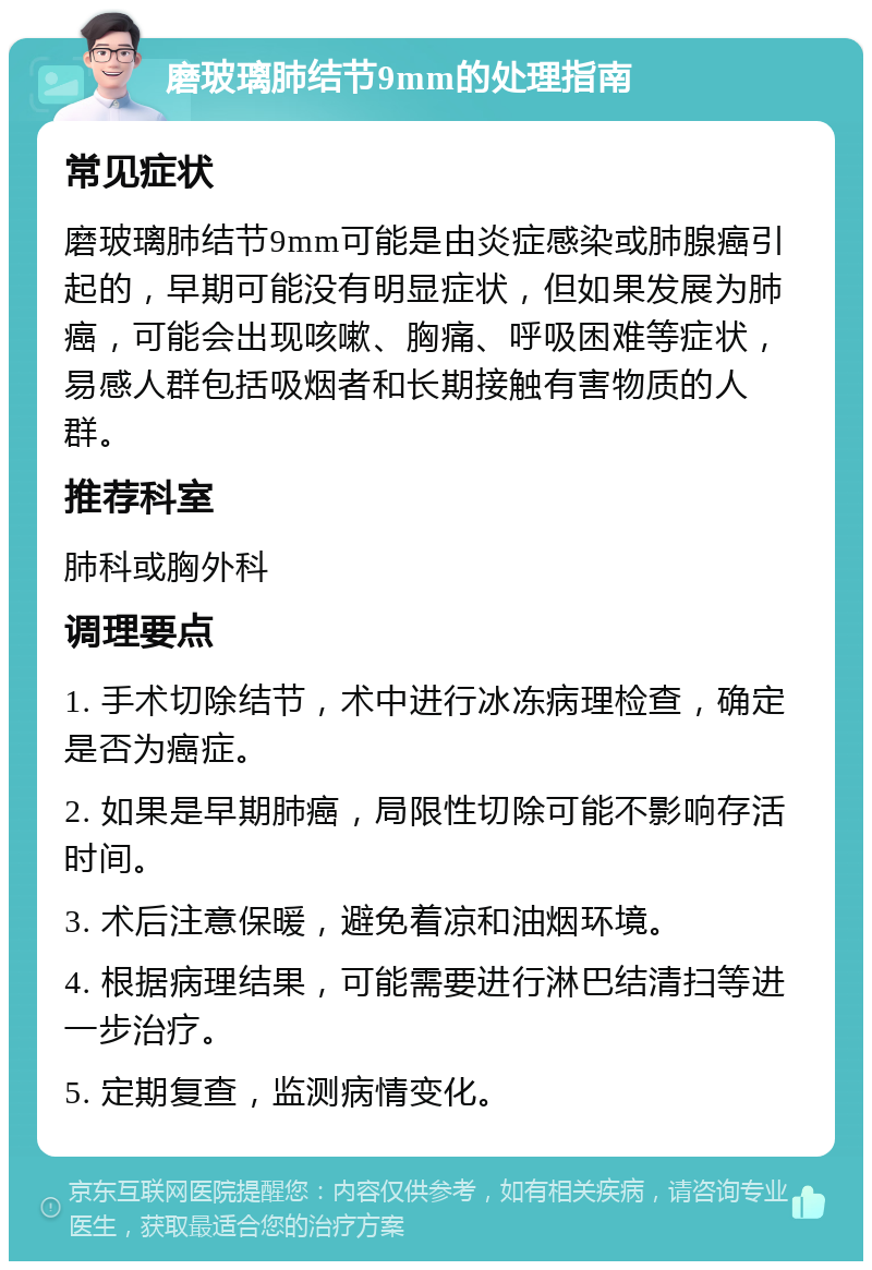 磨玻璃肺结节9mm的处理指南 常见症状 磨玻璃肺结节9mm可能是由炎症感染或肺腺癌引起的，早期可能没有明显症状，但如果发展为肺癌，可能会出现咳嗽、胸痛、呼吸困难等症状，易感人群包括吸烟者和长期接触有害物质的人群。 推荐科室 肺科或胸外科 调理要点 1. 手术切除结节，术中进行冰冻病理检查，确定是否为癌症。 2. 如果是早期肺癌，局限性切除可能不影响存活时间。 3. 术后注意保暖，避免着凉和油烟环境。 4. 根据病理结果，可能需要进行淋巴结清扫等进一步治疗。 5. 定期复查，监测病情变化。