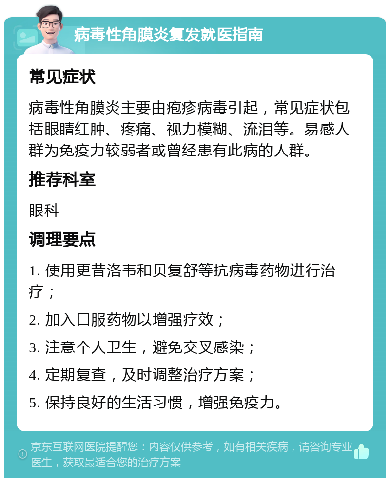 病毒性角膜炎复发就医指南 常见症状 病毒性角膜炎主要由疱疹病毒引起，常见症状包括眼睛红肿、疼痛、视力模糊、流泪等。易感人群为免疫力较弱者或曾经患有此病的人群。 推荐科室 眼科 调理要点 1. 使用更昔洛韦和贝复舒等抗病毒药物进行治疗； 2. 加入口服药物以增强疗效； 3. 注意个人卫生，避免交叉感染； 4. 定期复查，及时调整治疗方案； 5. 保持良好的生活习惯，增强免疫力。