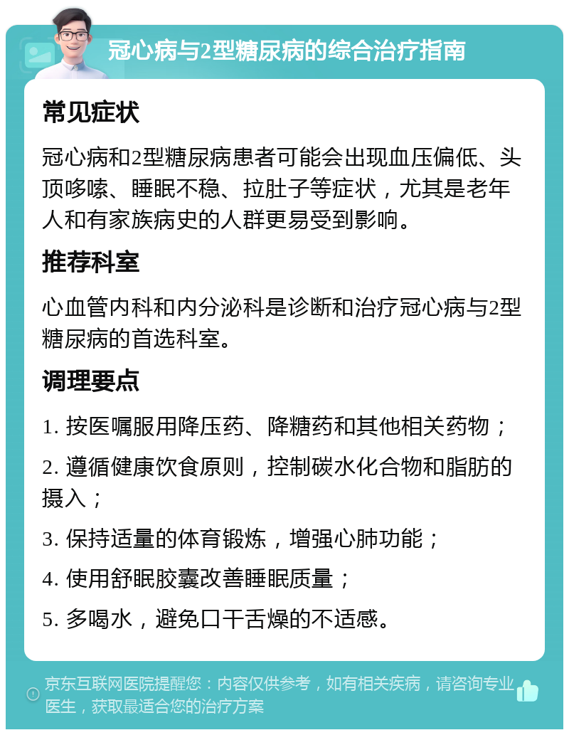 冠心病与2型糖尿病的综合治疗指南 常见症状 冠心病和2型糖尿病患者可能会出现血压偏低、头顶哆嗦、睡眠不稳、拉肚子等症状，尤其是老年人和有家族病史的人群更易受到影响。 推荐科室 心血管内科和内分泌科是诊断和治疗冠心病与2型糖尿病的首选科室。 调理要点 1. 按医嘱服用降压药、降糖药和其他相关药物； 2. 遵循健康饮食原则，控制碳水化合物和脂肪的摄入； 3. 保持适量的体育锻炼，增强心肺功能； 4. 使用舒眠胶囊改善睡眠质量； 5. 多喝水，避免口干舌燥的不适感。