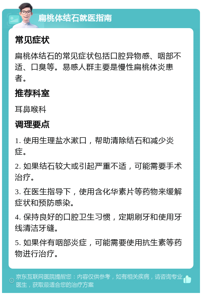 扁桃体结石就医指南 常见症状 扁桃体结石的常见症状包括口腔异物感、咽部不适、口臭等。易感人群主要是慢性扁桃体炎患者。 推荐科室 耳鼻喉科 调理要点 1. 使用生理盐水漱口，帮助清除结石和减少炎症。 2. 如果结石较大或引起严重不适，可能需要手术治疗。 3. 在医生指导下，使用含化华素片等药物来缓解症状和预防感染。 4. 保持良好的口腔卫生习惯，定期刷牙和使用牙线清洁牙缝。 5. 如果伴有咽部炎症，可能需要使用抗生素等药物进行治疗。