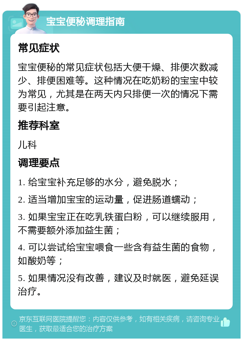 宝宝便秘调理指南 常见症状 宝宝便秘的常见症状包括大便干燥、排便次数减少、排便困难等。这种情况在吃奶粉的宝宝中较为常见，尤其是在两天内只排便一次的情况下需要引起注意。 推荐科室 儿科 调理要点 1. 给宝宝补充足够的水分，避免脱水； 2. 适当增加宝宝的运动量，促进肠道蠕动； 3. 如果宝宝正在吃乳铁蛋白粉，可以继续服用，不需要额外添加益生菌； 4. 可以尝试给宝宝喂食一些含有益生菌的食物，如酸奶等； 5. 如果情况没有改善，建议及时就医，避免延误治疗。