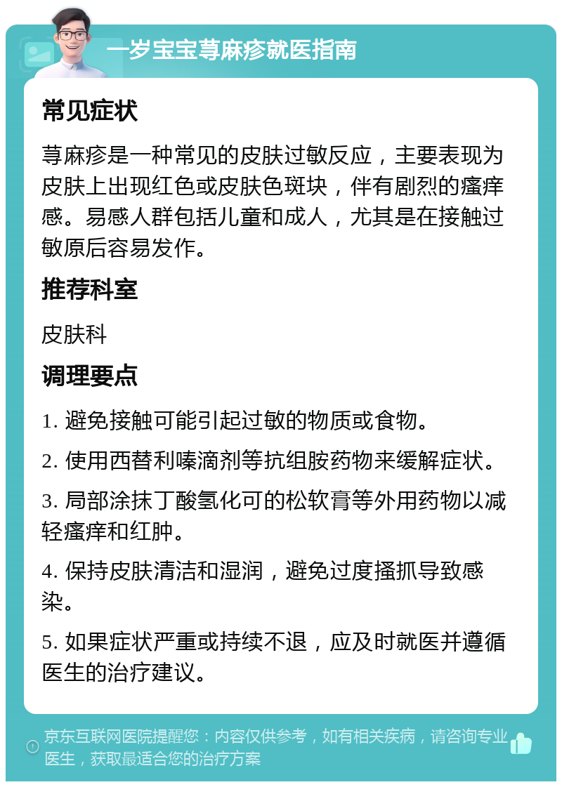 一岁宝宝荨麻疹就医指南 常见症状 荨麻疹是一种常见的皮肤过敏反应，主要表现为皮肤上出现红色或皮肤色斑块，伴有剧烈的瘙痒感。易感人群包括儿童和成人，尤其是在接触过敏原后容易发作。 推荐科室 皮肤科 调理要点 1. 避免接触可能引起过敏的物质或食物。 2. 使用西替利嗪滴剂等抗组胺药物来缓解症状。 3. 局部涂抹丁酸氢化可的松软膏等外用药物以减轻瘙痒和红肿。 4. 保持皮肤清洁和湿润，避免过度搔抓导致感染。 5. 如果症状严重或持续不退，应及时就医并遵循医生的治疗建议。