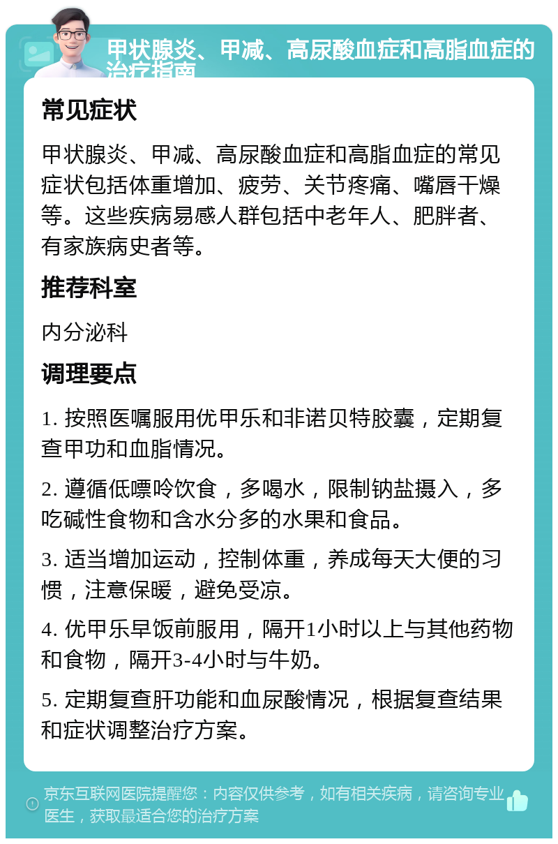 甲状腺炎、甲减、高尿酸血症和高脂血症的治疗指南 常见症状 甲状腺炎、甲减、高尿酸血症和高脂血症的常见症状包括体重增加、疲劳、关节疼痛、嘴唇干燥等。这些疾病易感人群包括中老年人、肥胖者、有家族病史者等。 推荐科室 内分泌科 调理要点 1. 按照医嘱服用优甲乐和非诺贝特胶囊，定期复查甲功和血脂情况。 2. 遵循低嘌呤饮食，多喝水，限制钠盐摄入，多吃碱性食物和含水分多的水果和食品。 3. 适当增加运动，控制体重，养成每天大便的习惯，注意保暖，避免受凉。 4. 优甲乐早饭前服用，隔开1小时以上与其他药物和食物，隔开3-4小时与牛奶。 5. 定期复查肝功能和血尿酸情况，根据复查结果和症状调整治疗方案。