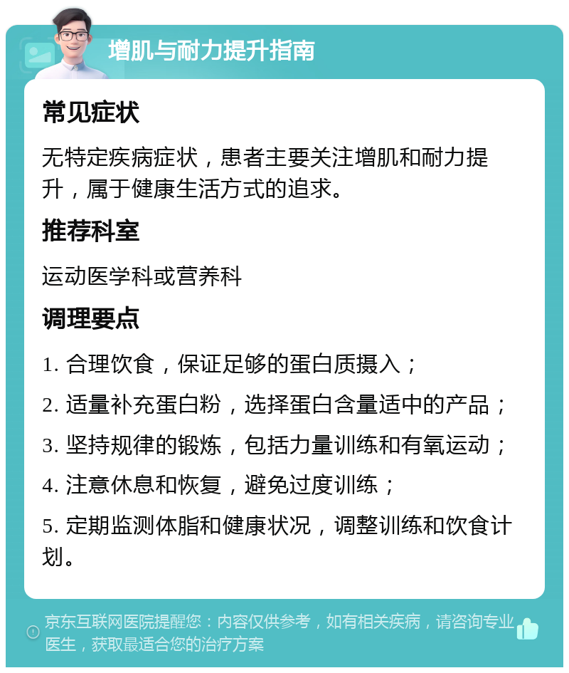 增肌与耐力提升指南 常见症状 无特定疾病症状，患者主要关注增肌和耐力提升，属于健康生活方式的追求。 推荐科室 运动医学科或营养科 调理要点 1. 合理饮食，保证足够的蛋白质摄入； 2. 适量补充蛋白粉，选择蛋白含量适中的产品； 3. 坚持规律的锻炼，包括力量训练和有氧运动； 4. 注意休息和恢复，避免过度训练； 5. 定期监测体脂和健康状况，调整训练和饮食计划。