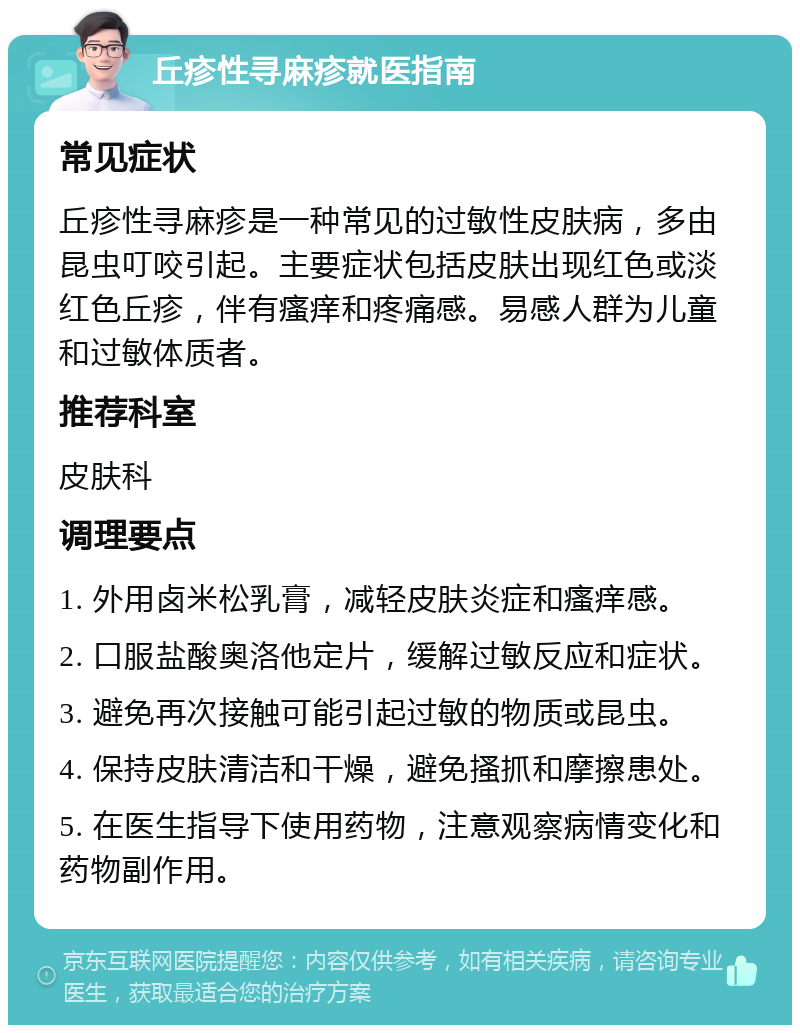 丘疹性寻麻疹就医指南 常见症状 丘疹性寻麻疹是一种常见的过敏性皮肤病，多由昆虫叮咬引起。主要症状包括皮肤出现红色或淡红色丘疹，伴有瘙痒和疼痛感。易感人群为儿童和过敏体质者。 推荐科室 皮肤科 调理要点 1. 外用卤米松乳膏，减轻皮肤炎症和瘙痒感。 2. 口服盐酸奥洛他定片，缓解过敏反应和症状。 3. 避免再次接触可能引起过敏的物质或昆虫。 4. 保持皮肤清洁和干燥，避免搔抓和摩擦患处。 5. 在医生指导下使用药物，注意观察病情变化和药物副作用。