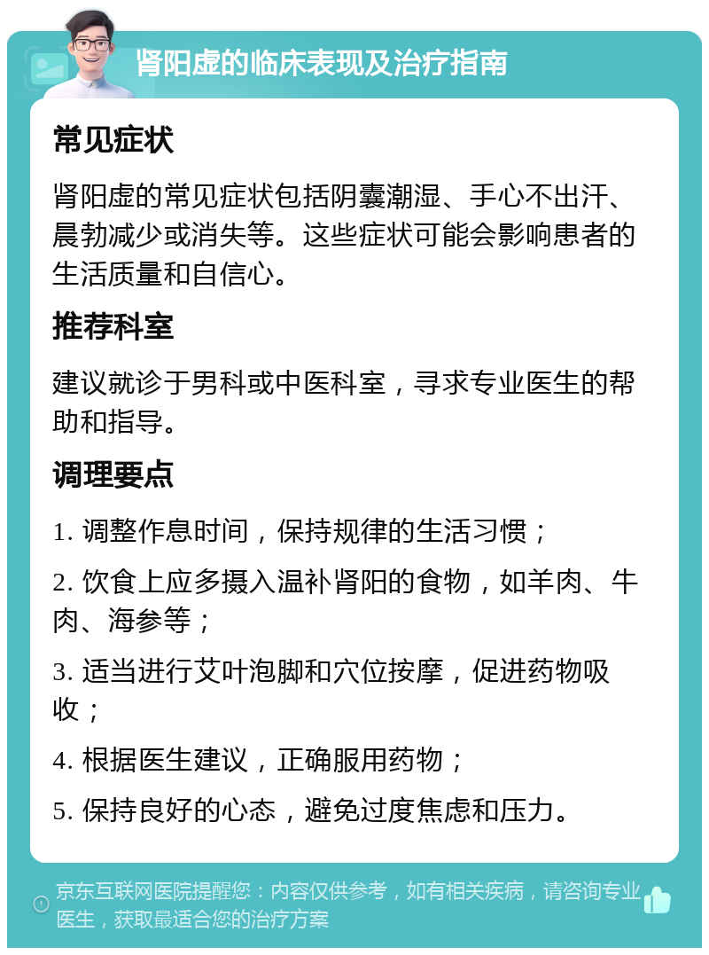 肾阳虚的临床表现及治疗指南 常见症状 肾阳虚的常见症状包括阴囊潮湿、手心不出汗、晨勃减少或消失等。这些症状可能会影响患者的生活质量和自信心。 推荐科室 建议就诊于男科或中医科室，寻求专业医生的帮助和指导。 调理要点 1. 调整作息时间，保持规律的生活习惯； 2. 饮食上应多摄入温补肾阳的食物，如羊肉、牛肉、海参等； 3. 适当进行艾叶泡脚和穴位按摩，促进药物吸收； 4. 根据医生建议，正确服用药物； 5. 保持良好的心态，避免过度焦虑和压力。