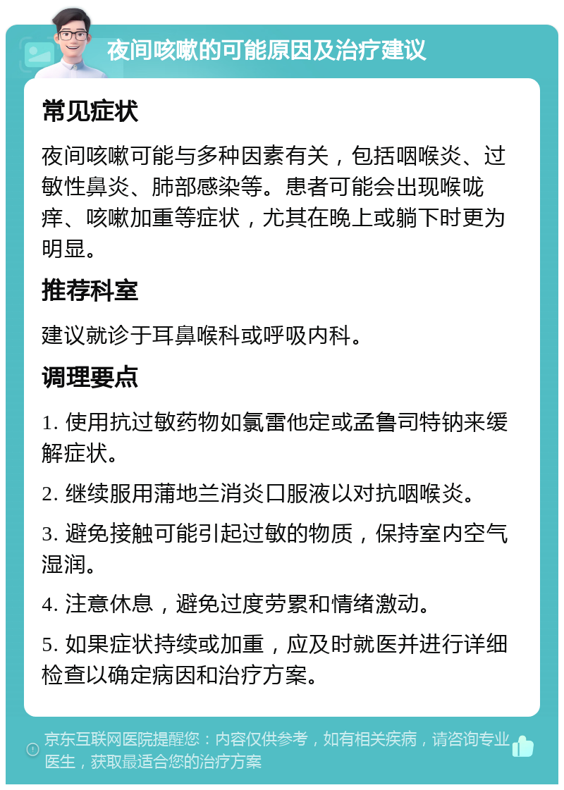 夜间咳嗽的可能原因及治疗建议 常见症状 夜间咳嗽可能与多种因素有关，包括咽喉炎、过敏性鼻炎、肺部感染等。患者可能会出现喉咙痒、咳嗽加重等症状，尤其在晚上或躺下时更为明显。 推荐科室 建议就诊于耳鼻喉科或呼吸内科。 调理要点 1. 使用抗过敏药物如氯雷他定或孟鲁司特钠来缓解症状。 2. 继续服用蒲地兰消炎口服液以对抗咽喉炎。 3. 避免接触可能引起过敏的物质，保持室内空气湿润。 4. 注意休息，避免过度劳累和情绪激动。 5. 如果症状持续或加重，应及时就医并进行详细检查以确定病因和治疗方案。