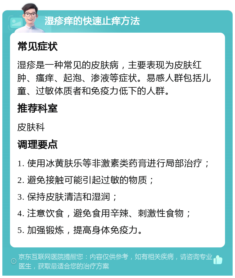 湿疹痒的快速止痒方法 常见症状 湿疹是一种常见的皮肤病，主要表现为皮肤红肿、瘙痒、起泡、渗液等症状。易感人群包括儿童、过敏体质者和免疫力低下的人群。 推荐科室 皮肤科 调理要点 1. 使用冰黄肤乐等非激素类药膏进行局部治疗； 2. 避免接触可能引起过敏的物质； 3. 保持皮肤清洁和湿润； 4. 注意饮食，避免食用辛辣、刺激性食物； 5. 加强锻炼，提高身体免疫力。