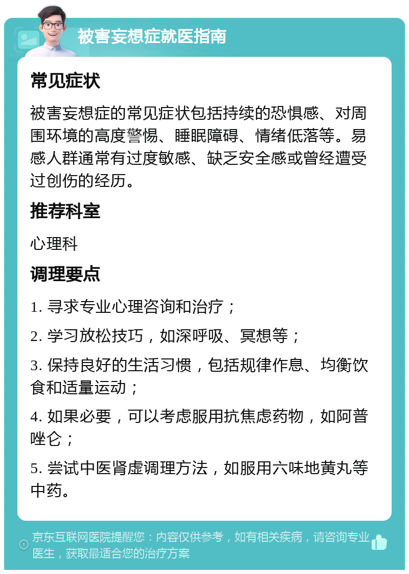 被害妄想症就医指南 常见症状 被害妄想症的常见症状包括持续的恐惧感、对周围环境的高度警惕、睡眠障碍、情绪低落等。易感人群通常有过度敏感、缺乏安全感或曾经遭受过创伤的经历。 推荐科室 心理科 调理要点 1. 寻求专业心理咨询和治疗； 2. 学习放松技巧，如深呼吸、冥想等； 3. 保持良好的生活习惯，包括规律作息、均衡饮食和适量运动； 4. 如果必要，可以考虑服用抗焦虑药物，如阿普唑仑； 5. 尝试中医肾虚调理方法，如服用六味地黄丸等中药。