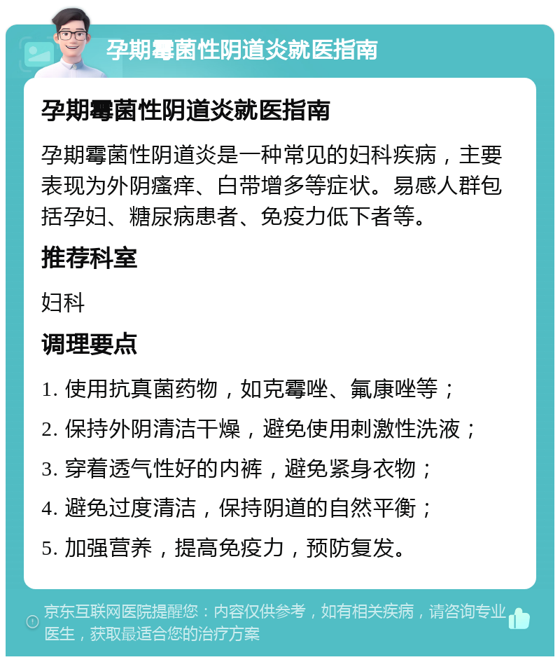 孕期霉菌性阴道炎就医指南 孕期霉菌性阴道炎就医指南 孕期霉菌性阴道炎是一种常见的妇科疾病，主要表现为外阴瘙痒、白带增多等症状。易感人群包括孕妇、糖尿病患者、免疫力低下者等。 推荐科室 妇科 调理要点 1. 使用抗真菌药物，如克霉唑、氟康唑等； 2. 保持外阴清洁干燥，避免使用刺激性洗液； 3. 穿着透气性好的内裤，避免紧身衣物； 4. 避免过度清洁，保持阴道的自然平衡； 5. 加强营养，提高免疫力，预防复发。