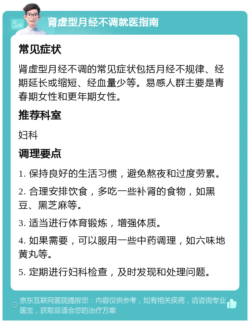 肾虚型月经不调就医指南 常见症状 肾虚型月经不调的常见症状包括月经不规律、经期延长或缩短、经血量少等。易感人群主要是青春期女性和更年期女性。 推荐科室 妇科 调理要点 1. 保持良好的生活习惯，避免熬夜和过度劳累。 2. 合理安排饮食，多吃一些补肾的食物，如黑豆、黑芝麻等。 3. 适当进行体育锻炼，增强体质。 4. 如果需要，可以服用一些中药调理，如六味地黄丸等。 5. 定期进行妇科检查，及时发现和处理问题。