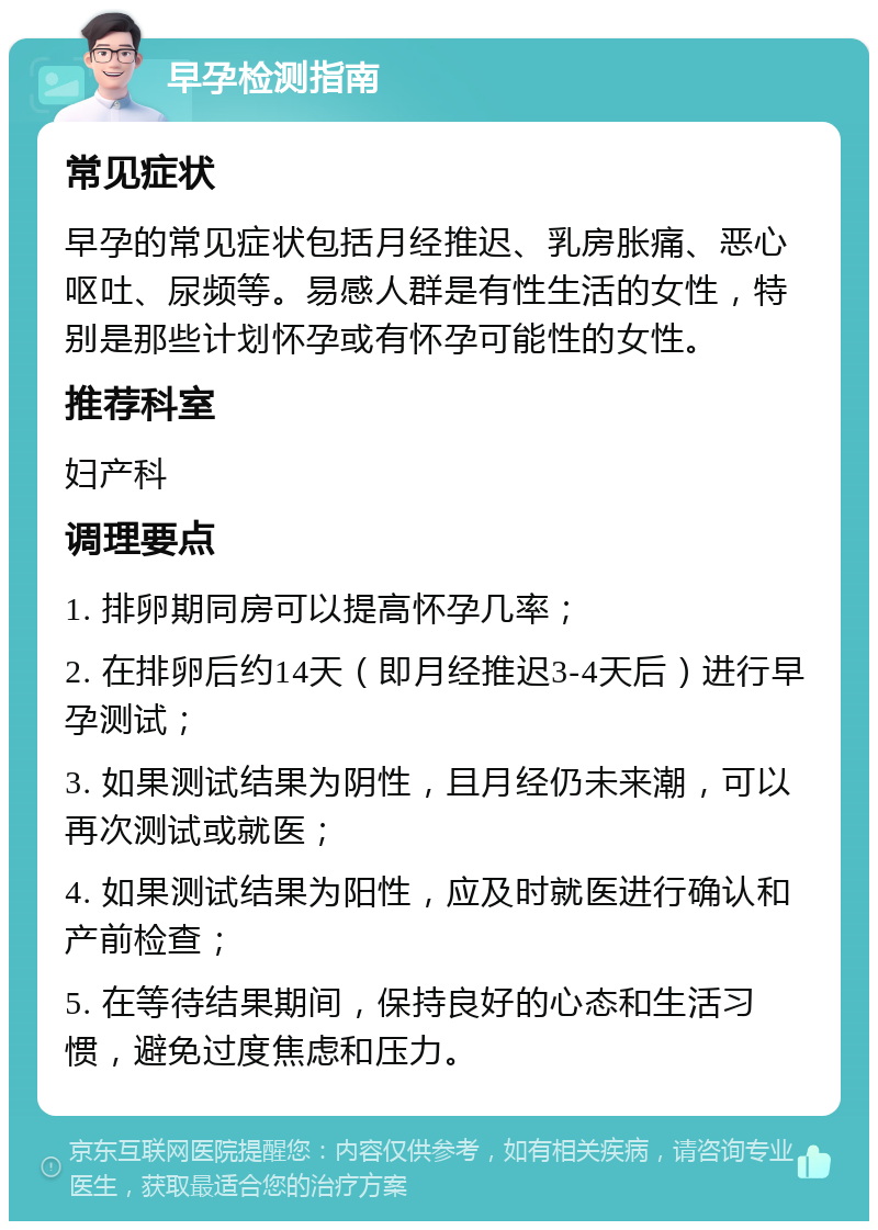 早孕检测指南 常见症状 早孕的常见症状包括月经推迟、乳房胀痛、恶心呕吐、尿频等。易感人群是有性生活的女性，特别是那些计划怀孕或有怀孕可能性的女性。 推荐科室 妇产科 调理要点 1. 排卵期同房可以提高怀孕几率； 2. 在排卵后约14天（即月经推迟3-4天后）进行早孕测试； 3. 如果测试结果为阴性，且月经仍未来潮，可以再次测试或就医； 4. 如果测试结果为阳性，应及时就医进行确认和产前检查； 5. 在等待结果期间，保持良好的心态和生活习惯，避免过度焦虑和压力。