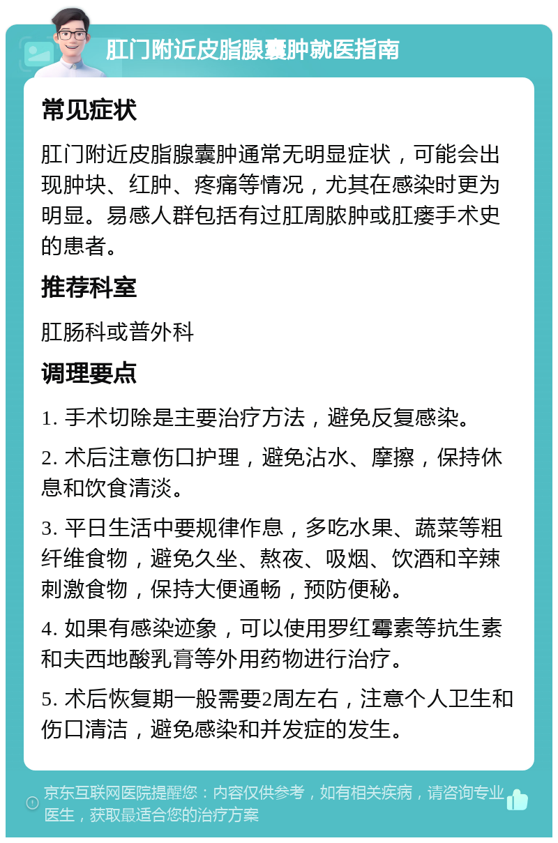 肛门附近皮脂腺囊肿就医指南 常见症状 肛门附近皮脂腺囊肿通常无明显症状，可能会出现肿块、红肿、疼痛等情况，尤其在感染时更为明显。易感人群包括有过肛周脓肿或肛瘘手术史的患者。 推荐科室 肛肠科或普外科 调理要点 1. 手术切除是主要治疗方法，避免反复感染。 2. 术后注意伤口护理，避免沾水、摩擦，保持休息和饮食清淡。 3. 平日生活中要规律作息，多吃水果、蔬菜等粗纤维食物，避免久坐、熬夜、吸烟、饮酒和辛辣刺激食物，保持大便通畅，预防便秘。 4. 如果有感染迹象，可以使用罗红霉素等抗生素和夫西地酸乳膏等外用药物进行治疗。 5. 术后恢复期一般需要2周左右，注意个人卫生和伤口清洁，避免感染和并发症的发生。