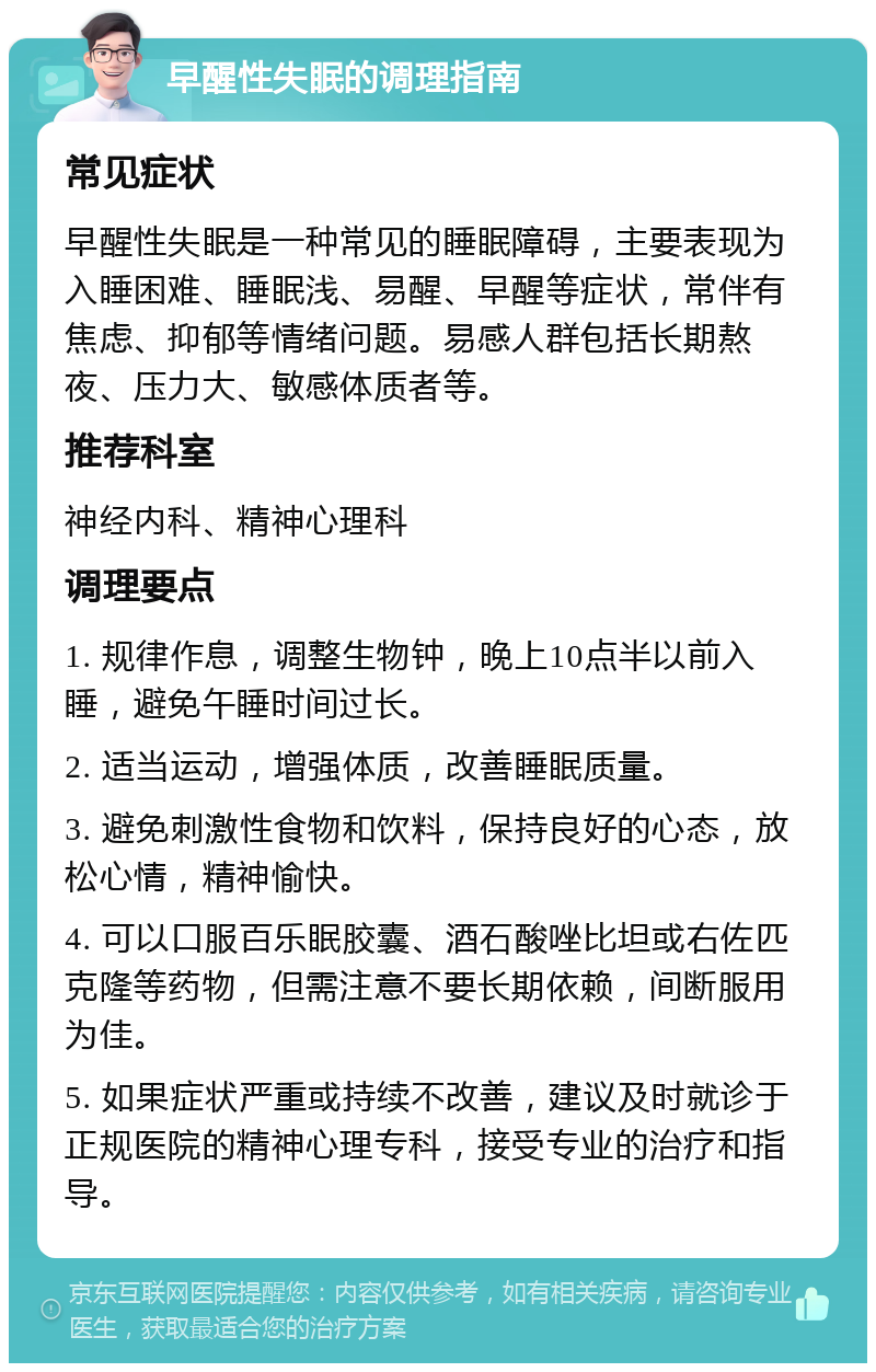 早醒性失眠的调理指南 常见症状 早醒性失眠是一种常见的睡眠障碍，主要表现为入睡困难、睡眠浅、易醒、早醒等症状，常伴有焦虑、抑郁等情绪问题。易感人群包括长期熬夜、压力大、敏感体质者等。 推荐科室 神经内科、精神心理科 调理要点 1. 规律作息，调整生物钟，晚上10点半以前入睡，避免午睡时间过长。 2. 适当运动，增强体质，改善睡眠质量。 3. 避免刺激性食物和饮料，保持良好的心态，放松心情，精神愉快。 4. 可以口服百乐眠胶囊、酒石酸唑比坦或右佐匹克隆等药物，但需注意不要长期依赖，间断服用为佳。 5. 如果症状严重或持续不改善，建议及时就诊于正规医院的精神心理专科，接受专业的治疗和指导。