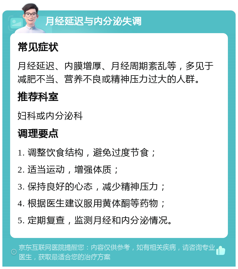 月经延迟与内分泌失调 常见症状 月经延迟、内膜增厚、月经周期紊乱等，多见于减肥不当、营养不良或精神压力过大的人群。 推荐科室 妇科或内分泌科 调理要点 1. 调整饮食结构，避免过度节食； 2. 适当运动，增强体质； 3. 保持良好的心态，减少精神压力； 4. 根据医生建议服用黄体酮等药物； 5. 定期复查，监测月经和内分泌情况。