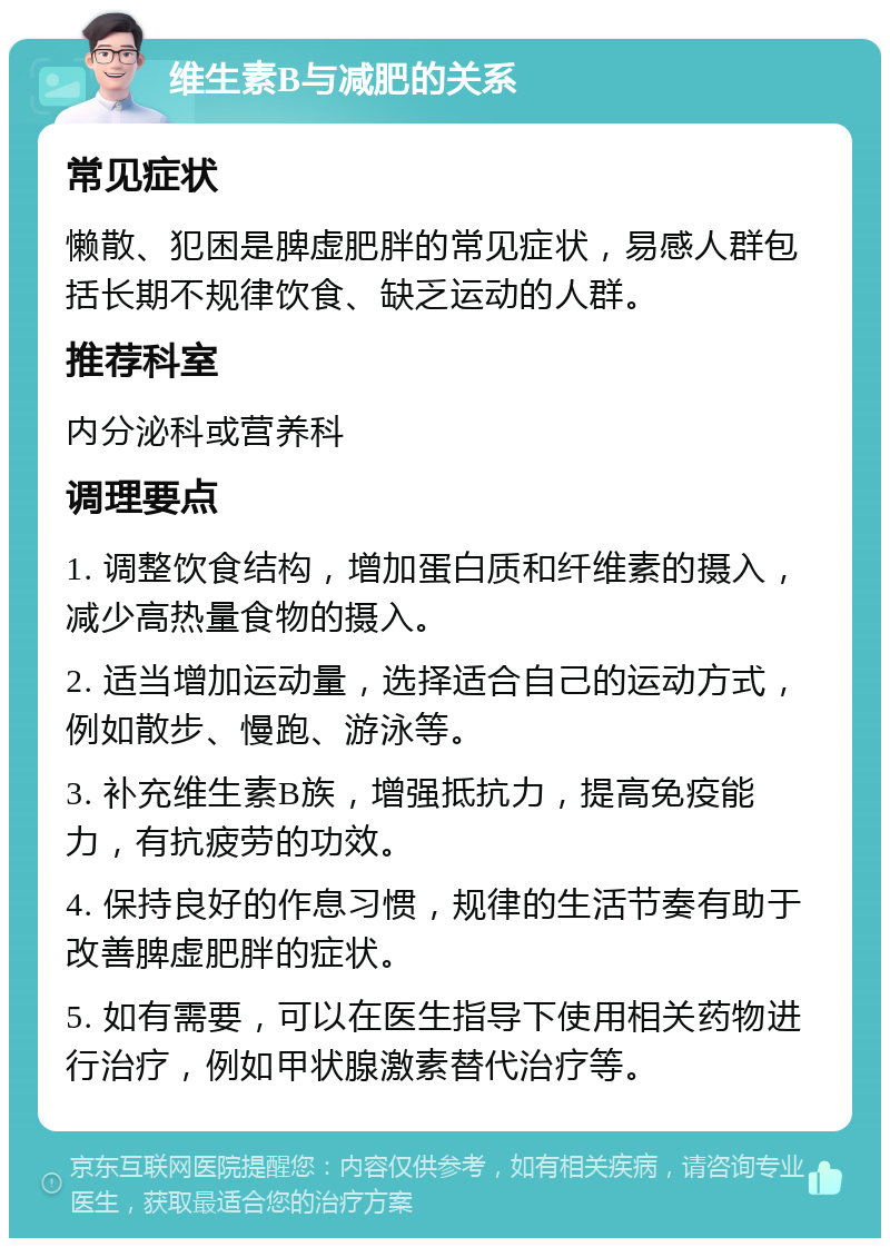 维生素B与减肥的关系 常见症状 懒散、犯困是脾虚肥胖的常见症状，易感人群包括长期不规律饮食、缺乏运动的人群。 推荐科室 内分泌科或营养科 调理要点 1. 调整饮食结构，增加蛋白质和纤维素的摄入，减少高热量食物的摄入。 2. 适当增加运动量，选择适合自己的运动方式，例如散步、慢跑、游泳等。 3. 补充维生素B族，增强抵抗力，提高免疫能力，有抗疲劳的功效。 4. 保持良好的作息习惯，规律的生活节奏有助于改善脾虚肥胖的症状。 5. 如有需要，可以在医生指导下使用相关药物进行治疗，例如甲状腺激素替代治疗等。