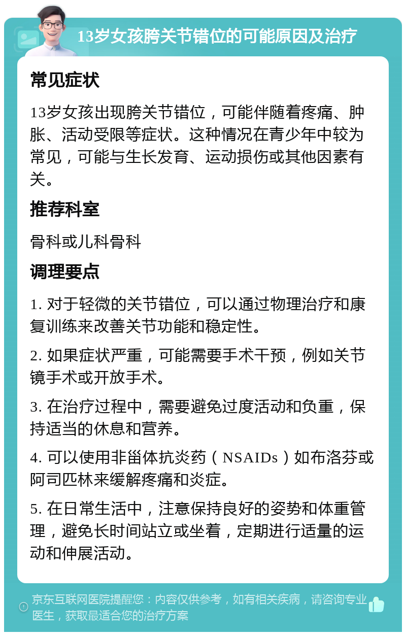 13岁女孩胯关节错位的可能原因及治疗 常见症状 13岁女孩出现胯关节错位，可能伴随着疼痛、肿胀、活动受限等症状。这种情况在青少年中较为常见，可能与生长发育、运动损伤或其他因素有关。 推荐科室 骨科或儿科骨科 调理要点 1. 对于轻微的关节错位，可以通过物理治疗和康复训练来改善关节功能和稳定性。 2. 如果症状严重，可能需要手术干预，例如关节镜手术或开放手术。 3. 在治疗过程中，需要避免过度活动和负重，保持适当的休息和营养。 4. 可以使用非甾体抗炎药（NSAIDs）如布洛芬或阿司匹林来缓解疼痛和炎症。 5. 在日常生活中，注意保持良好的姿势和体重管理，避免长时间站立或坐着，定期进行适量的运动和伸展活动。