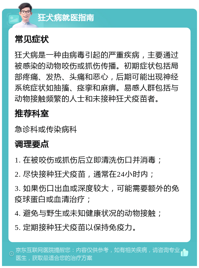 狂犬病就医指南 常见症状 狂犬病是一种由病毒引起的严重疾病，主要通过被感染的动物咬伤或抓伤传播。初期症状包括局部疼痛、发热、头痛和恶心，后期可能出现神经系统症状如抽搐、痉挛和麻痹。易感人群包括与动物接触频繁的人士和未接种狂犬疫苗者。 推荐科室 急诊科或传染病科 调理要点 1. 在被咬伤或抓伤后立即清洗伤口并消毒； 2. 尽快接种狂犬疫苗，通常在24小时内； 3. 如果伤口出血或深度较大，可能需要额外的免疫球蛋白或血清治疗； 4. 避免与野生或未知健康状况的动物接触； 5. 定期接种狂犬疫苗以保持免疫力。