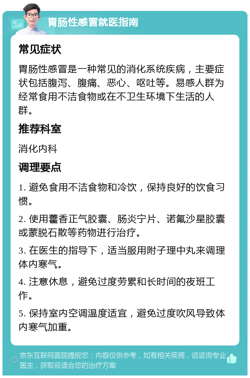 胃肠性感冒就医指南 常见症状 胃肠性感冒是一种常见的消化系统疾病，主要症状包括腹泻、腹痛、恶心、呕吐等。易感人群为经常食用不洁食物或在不卫生环境下生活的人群。 推荐科室 消化内科 调理要点 1. 避免食用不洁食物和冷饮，保持良好的饮食习惯。 2. 使用藿香正气胶囊、肠炎宁片、诺氟沙星胶囊或蒙脱石散等药物进行治疗。 3. 在医生的指导下，适当服用附子理中丸来调理体内寒气。 4. 注意休息，避免过度劳累和长时间的夜班工作。 5. 保持室内空调温度适宜，避免过度吹风导致体内寒气加重。