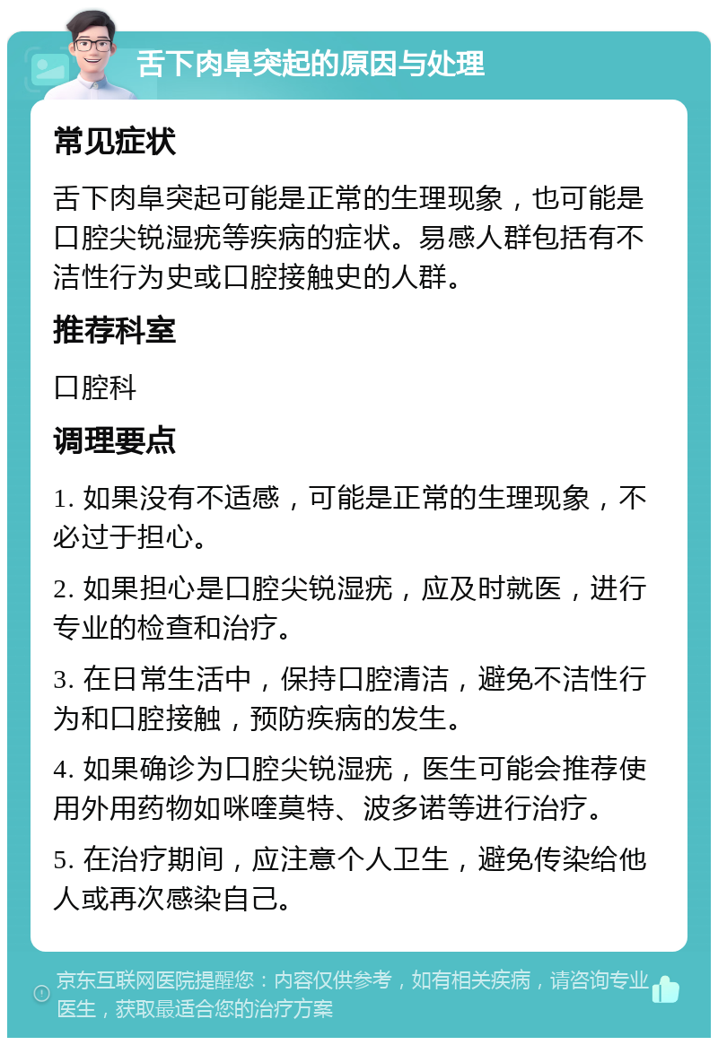 舌下肉阜突起的原因与处理 常见症状 舌下肉阜突起可能是正常的生理现象，也可能是口腔尖锐湿疣等疾病的症状。易感人群包括有不洁性行为史或口腔接触史的人群。 推荐科室 口腔科 调理要点 1. 如果没有不适感，可能是正常的生理现象，不必过于担心。 2. 如果担心是口腔尖锐湿疣，应及时就医，进行专业的检查和治疗。 3. 在日常生活中，保持口腔清洁，避免不洁性行为和口腔接触，预防疾病的发生。 4. 如果确诊为口腔尖锐湿疣，医生可能会推荐使用外用药物如咪喹莫特、波多诺等进行治疗。 5. 在治疗期间，应注意个人卫生，避免传染给他人或再次感染自己。