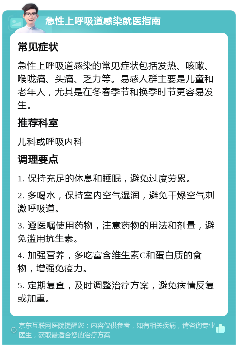 急性上呼吸道感染就医指南 常见症状 急性上呼吸道感染的常见症状包括发热、咳嗽、喉咙痛、头痛、乏力等。易感人群主要是儿童和老年人，尤其是在冬春季节和换季时节更容易发生。 推荐科室 儿科或呼吸内科 调理要点 1. 保持充足的休息和睡眠，避免过度劳累。 2. 多喝水，保持室内空气湿润，避免干燥空气刺激呼吸道。 3. 遵医嘱使用药物，注意药物的用法和剂量，避免滥用抗生素。 4. 加强营养，多吃富含维生素C和蛋白质的食物，增强免疫力。 5. 定期复查，及时调整治疗方案，避免病情反复或加重。