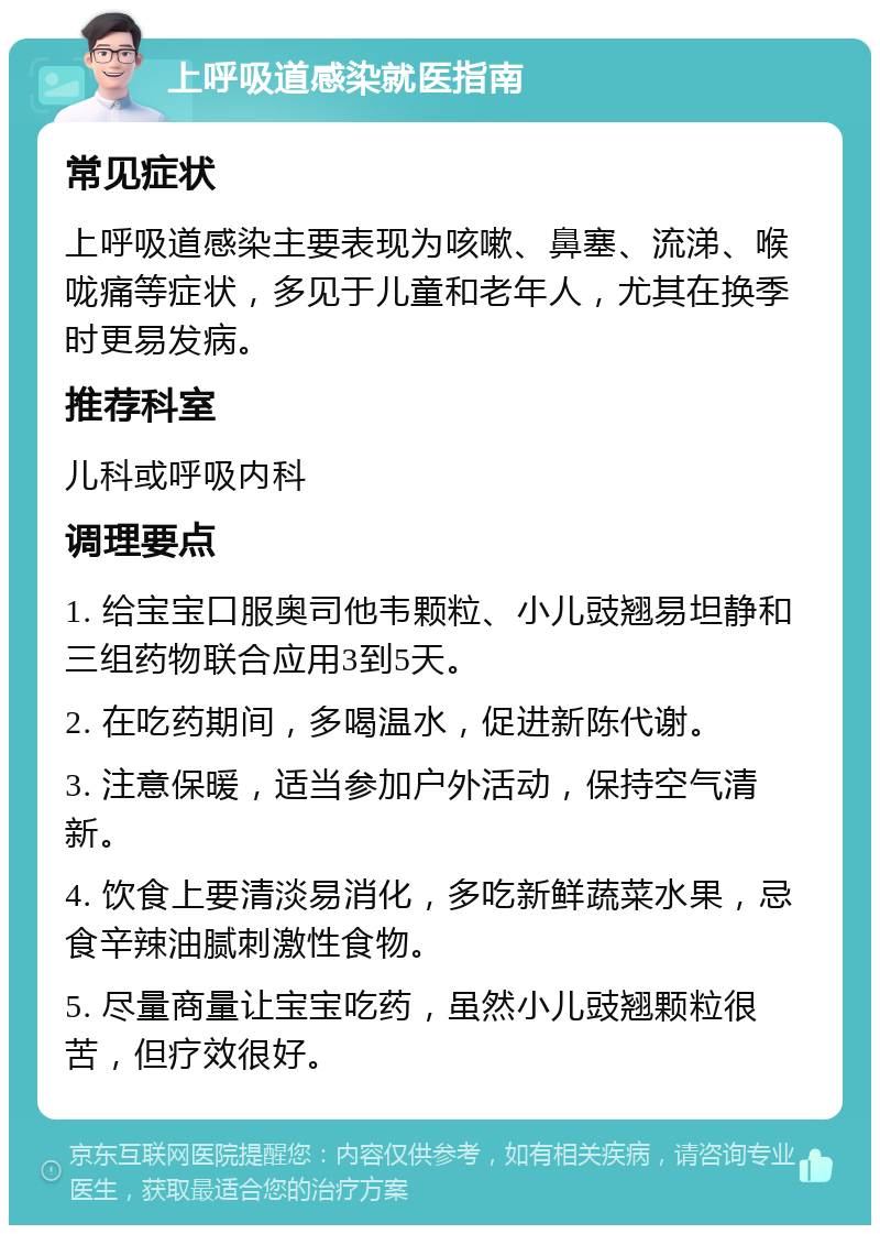 上呼吸道感染就医指南 常见症状 上呼吸道感染主要表现为咳嗽、鼻塞、流涕、喉咙痛等症状，多见于儿童和老年人，尤其在换季时更易发病。 推荐科室 儿科或呼吸内科 调理要点 1. 给宝宝口服奥司他韦颗粒、小儿豉翘易坦静和三组药物联合应用3到5天。 2. 在吃药期间，多喝温水，促进新陈代谢。 3. 注意保暖，适当参加户外活动，保持空气清新。 4. 饮食上要清淡易消化，多吃新鲜蔬菜水果，忌食辛辣油腻刺激性食物。 5. 尽量商量让宝宝吃药，虽然小儿豉翘颗粒很苦，但疗效很好。